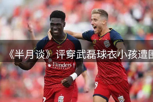 《半月谈》评穿武磊球衣小孩遭围攻：孩子不该成球迷文化牺牲品